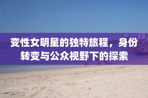变性女明星的独特旅程，身份转变与公众视野下的探索