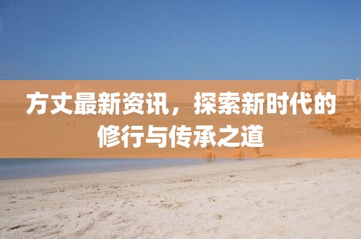 方丈最新资讯，探索新时代的修行与传承之道