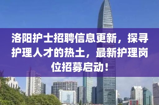 洛阳护士招聘信息更新，探寻护理人才的热土，最新护理岗位招募启动！