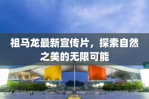 祖马龙最新宣传片，探索自然之美的无限可能