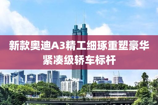 新款奥迪A3精工细琢重塑豪华紧凑级轿车标杆