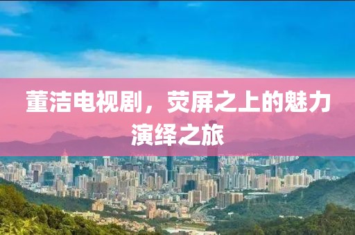 董洁电视剧，荧屏之上的魅力演绎之旅