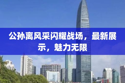 公孙离风采闪耀战场，最新展示，魅力无限