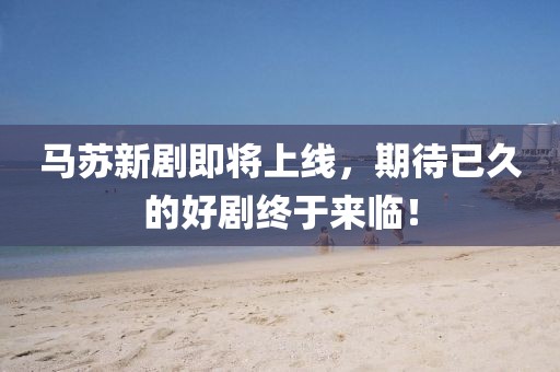 马苏新剧即将上线，期待已久的好剧终于来临！