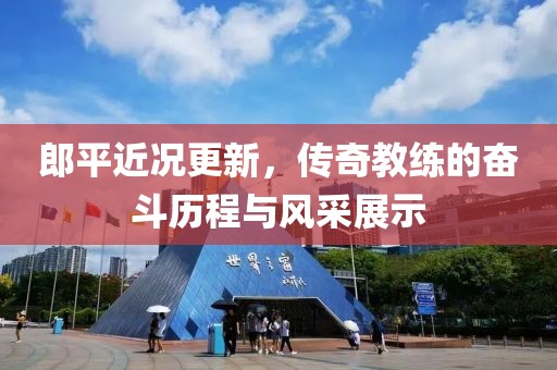郎平近况更新，传奇教练的奋斗历程与风采展示