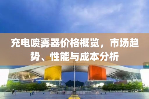 充电喷雾器价格概览，市场趋势、性能与成本分析