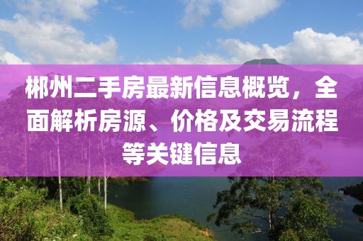 郴州二手房最新信息概览，全面解析房源、价格及交易流程等关键信息