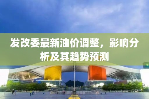 发改委最新油价调整，影响分析及其趋势预测