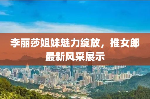 李丽莎姐妹魅力绽放，推女郎最新风采展示