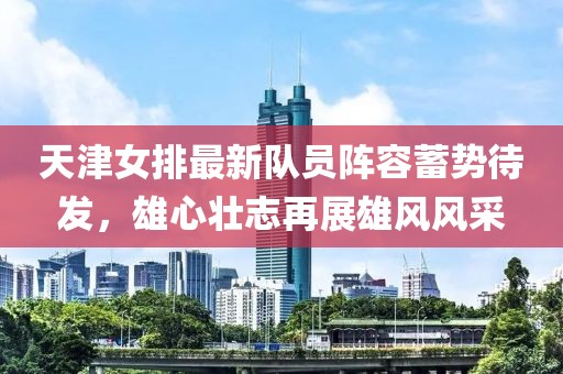 天津女排最新队员阵容蓄势待发，雄心壮志再展雄风风采