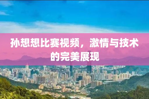 孙想想比赛视频，激情与技术的完美展现