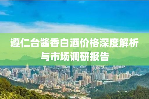 遵仁台酱香白酒价格深度解析与市场调研报告