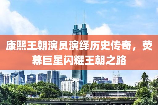 康熙王朝演员演绎历史传奇，荧幕巨星闪耀王朝之路